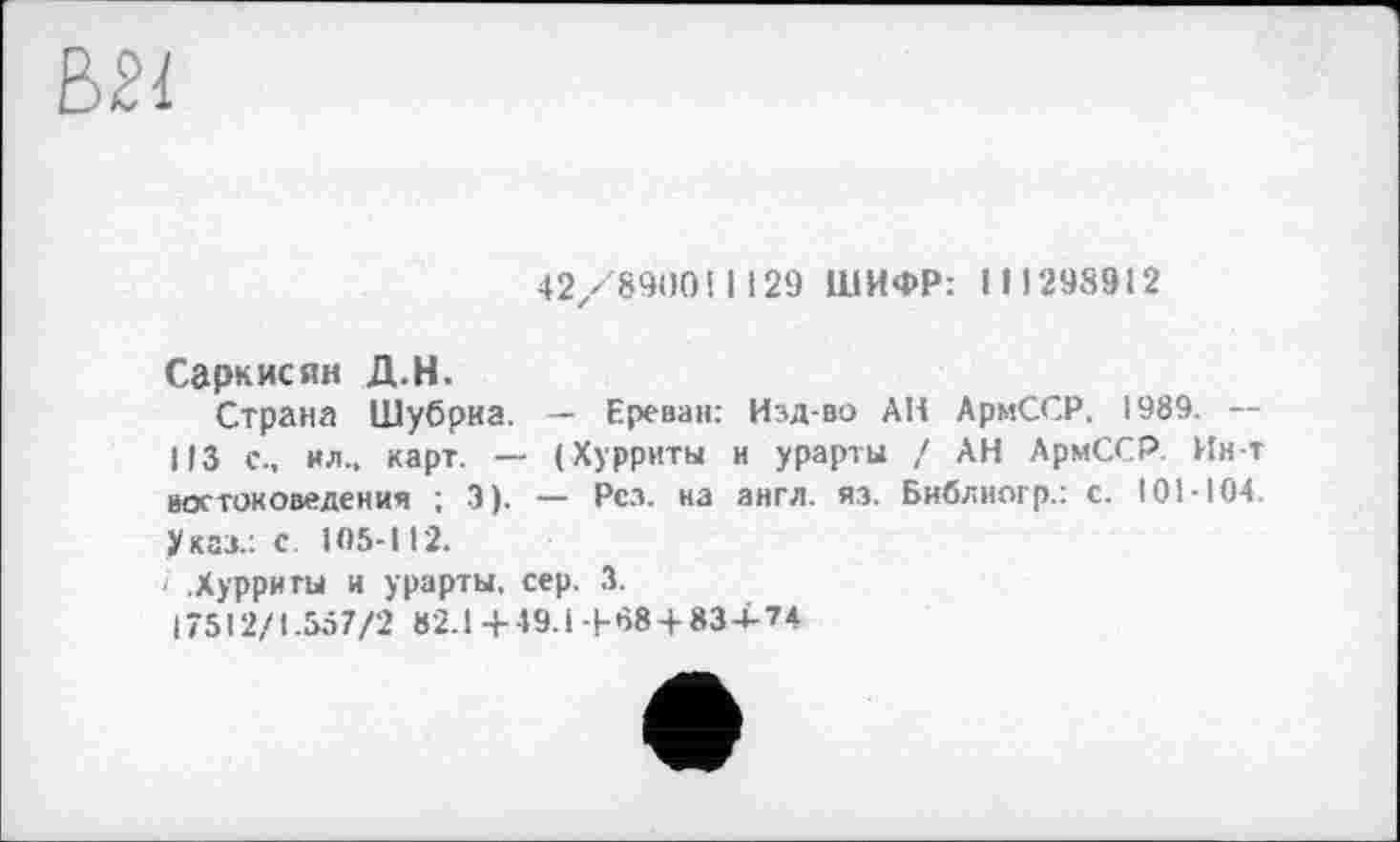 ﻿42/8900! 1129 ШИФР: 111298912
Саркисян Д.Н.
Страна Шубриа. — Ереван: Изд-во АН АрмССР. 1989. — 113 с., ил., карт. — (Хурриты и урарты / АН АрмССР. Ин-т востоковедения ; 3). — Рез. на англ. яз. Библногр.: с. 101-104. Указ.: с. 105-112.
і .Хурриты и урарты, сер. 3.
17512/1.557/2 В2.1+49.І-І-08 + 834-74